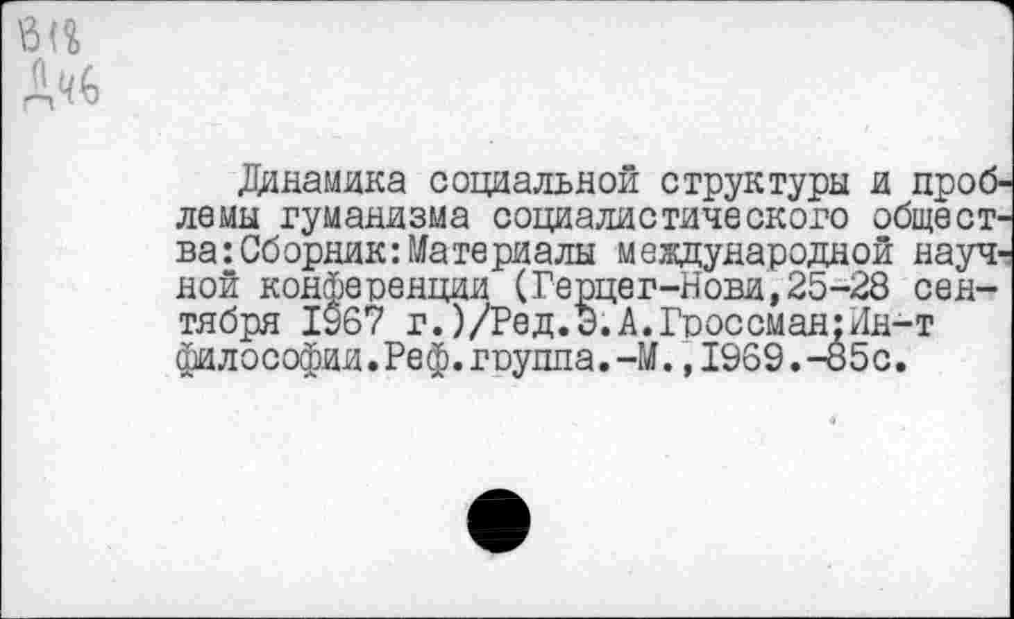 ﻿Динамика социальной структуры и проблемы гуманизма социалистического общества: Сборник: Материалы международной научной конференции (Ге шег-Нови, 25-28 сентября 1967 г.)/Ред.Э.А.Гроссман:Ин-т философии.Реф.гпуппа.-М.,1969.-85с.